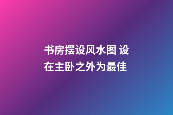 书房摆设风水图 设在主卧之外为最佳